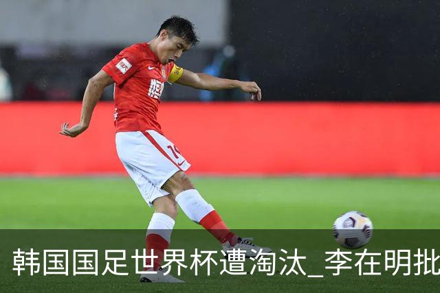 韩国国足世界杯遭淘汰 李在明批评足协失职