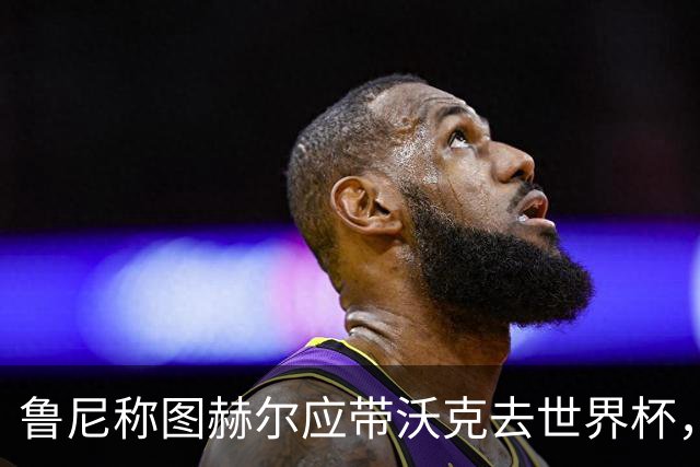 鲁尼称图赫尔应带沃克去世界杯，沃克回应：感动，但我的时代已过